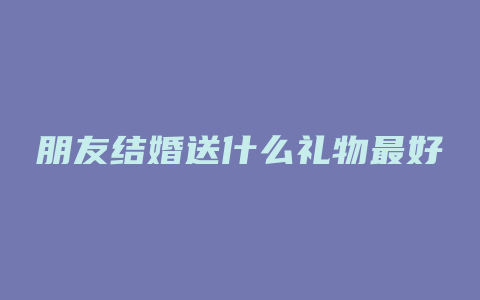 朋友结婚送什么礼物最好