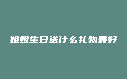 姐姐生日送什么礼物最好