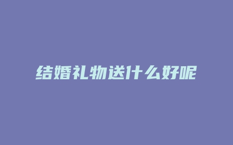 结婚礼物送什么好呢