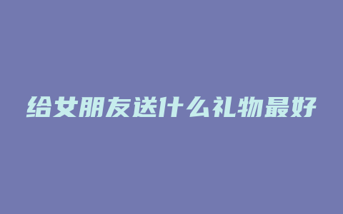 给女朋友送什么礼物最好