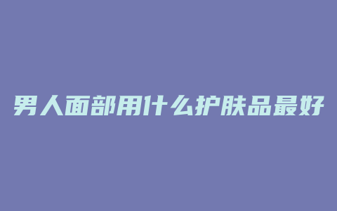 男人面部用什么护肤品最好