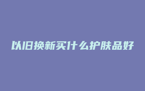 以旧换新买什么护肤品好