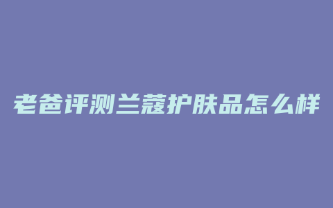 老爸评测兰蔻护肤品怎么样