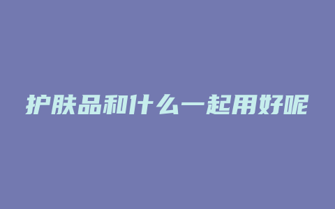 护肤品和什么一起用好呢