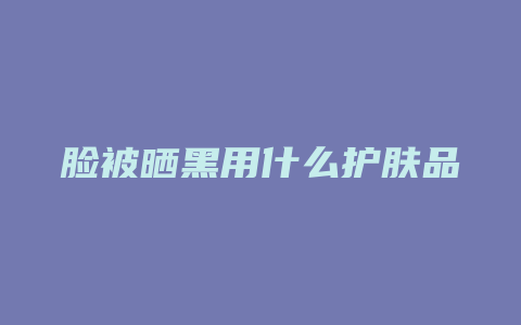 脸被晒黑用什么护肤品