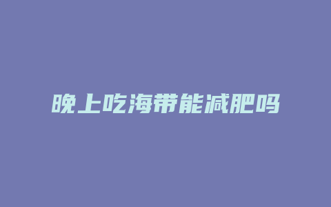 晚上吃海带能减肥吗